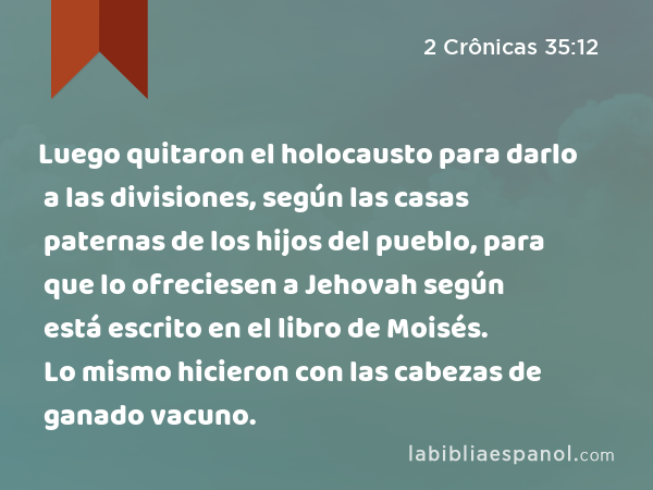 Luego quitaron el holocausto para darlo a las divisiones, según las casas paternas de los hijos del pueblo, para que lo ofreciesen a Jehovah según está escrito en el libro de Moisés. Lo mismo hicieron con las cabezas de ganado vacuno. - 2 Crônicas 35:12