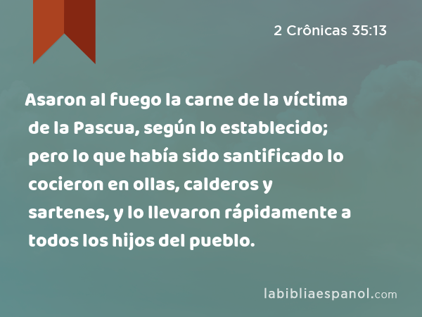 Asaron al fuego la carne de la víctima de la Pascua, según lo establecido; pero lo que había sido santificado lo cocieron en ollas, calderos y sartenes, y lo llevaron rápidamente a todos los hijos del pueblo. - 2 Crônicas 35:13