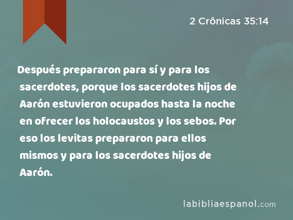 Después prepararon para sí y para los sacerdotes, porque los sacerdotes hijos de Aarón estuvieron ocupados hasta la noche en ofrecer los holocaustos y los sebos. Por eso los levitas prepararon para ellos mismos y para los sacerdotes hijos de Aarón. - 2 Crônicas 35:14