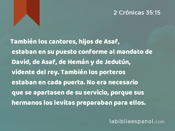 También los cantores, hijos de Asaf, estaban en su puesto conforme al mandato de David, de Asaf, de Hemán y de Jedutún, vidente del rey. También los porteros estaban en cada puerta. No era necesario que se apartasen de su servicio, porque sus hermanos los levitas preparaban para ellos. - 2 Crônicas 35:15