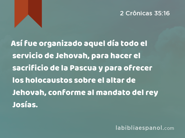 Así fue organizado aquel día todo el servicio de Jehovah, para hacer el sacrificio de la Pascua y para ofrecer los holocaustos sobre el altar de Jehovah, conforme al mandato del rey Josías. - 2 Crônicas 35:16