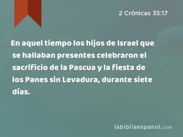 En aquel tiempo los hijos de Israel que se hallaban presentes celebraron el sacrificio de la Pascua y la fiesta de los Panes sin Levadura, durante siete días. - 2 Crônicas 35:17