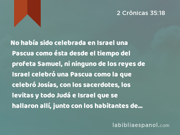 No había sido celebrada en Israel una Pascua como ésta desde el tiempo del profeta Samuel, ni ninguno de los reyes de Israel celebró una Pascua como la que celebró Josías, con los sacerdotes, los levitas y todo Judá e Israel que se hallaron allí, junto con los habitantes de Jerusalén. - 2 Crônicas 35:18