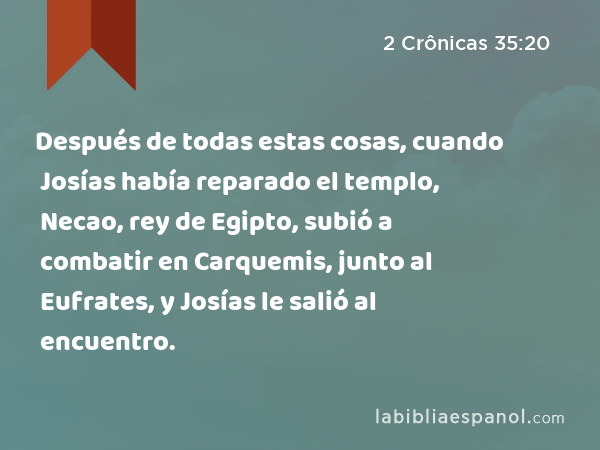 Después de todas estas cosas, cuando Josías había reparado el templo, Necao, rey de Egipto, subió a combatir en Carquemis, junto al Eufrates, y Josías le salió al encuentro. - 2 Crônicas 35:20