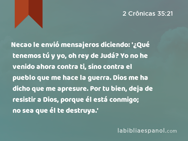 Necao le envió mensajeros diciendo: '¿Qué tenemos tú y yo, oh rey de Judá? Yo no he venido ahora contra ti, sino contra el pueblo que me hace la guerra. Dios me ha dicho que me apresure. Por tu bien, deja de resistir a Dios, porque él está conmigo; no sea que él te destruya.' - 2 Crônicas 35:21