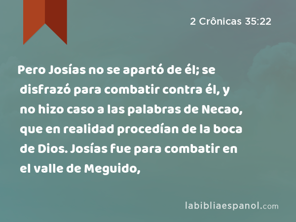 Pero Josías no se apartó de él; se disfrazó para combatir contra él, y no hizo caso a las palabras de Necao, que en realidad procedían de la boca de Dios. Josías fue para combatir en el valle de Meguido, - 2 Crônicas 35:22