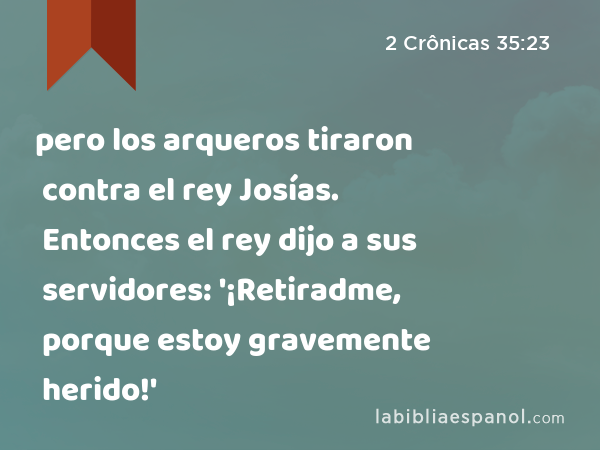 pero los arqueros tiraron contra el rey Josías. Entonces el rey dijo a sus servidores: '¡Retiradme, porque estoy gravemente herido!' - 2 Crônicas 35:23