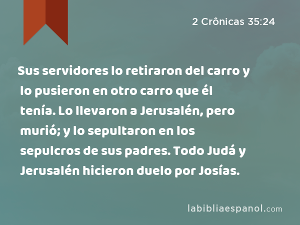 Sus servidores lo retiraron del carro y lo pusieron en otro carro que él tenía. Lo llevaron a Jerusalén, pero murió; y lo sepultaron en los sepulcros de sus padres. Todo Judá y Jerusalén hicieron duelo por Josías. - 2 Crônicas 35:24