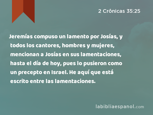 Jeremías compuso un lamento por Josías, y todos los cantores, hombres y mujeres, mencionan a Josías en sus lamentaciones, hasta el día de hoy, pues lo pusieron como un precepto en Israel. He aquí que está escrito entre las lamentaciones. - 2 Crônicas 35:25