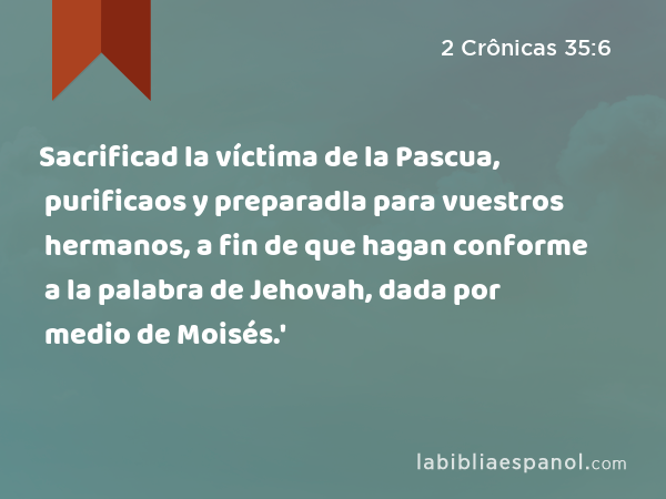 Sacrificad la víctima de la Pascua, purificaos y preparadla para vuestros hermanos, a fin de que hagan conforme a la palabra de Jehovah, dada por medio de Moisés.' - 2 Crônicas 35:6