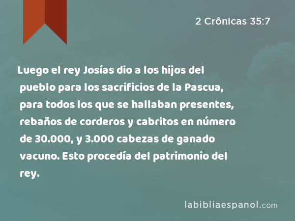 Luego el rey Josías dio a los hijos del pueblo para los sacrificios de la Pascua, para todos los que se hallaban presentes, rebaños de corderos y cabritos en número de 30.000, y 3.000 cabezas de ganado vacuno. Esto procedía del patrimonio del rey. - 2 Crônicas 35:7