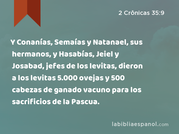 Y Conanías, Semaías y Natanael, sus hermanos, y Hasabías, Jeiel y Josabad, jefes de los levitas, dieron a los levitas 5.000 ovejas y 500 cabezas de ganado vacuno para los sacrificios de la Pascua. - 2 Crônicas 35:9