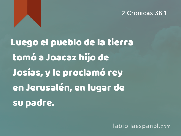 Luego el pueblo de la tierra tomó a Joacaz hijo de Josías, y le proclamó rey en Jerusalén, en lugar de su padre. - 2 Crônicas 36:1