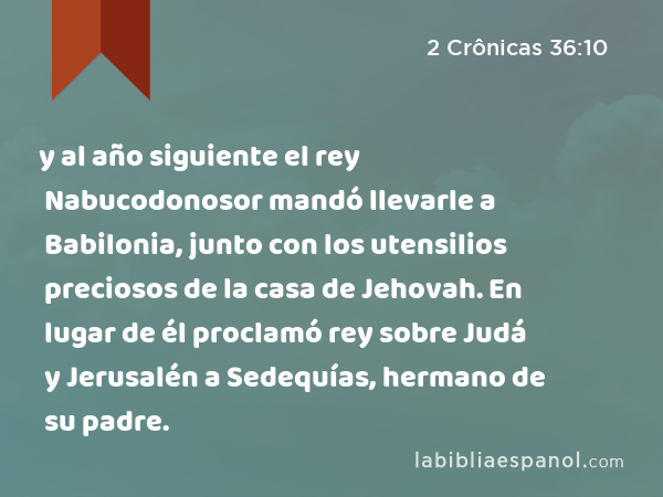 y al año siguiente el rey Nabucodonosor mandó llevarle a Babilonia, junto con los utensilios preciosos de la casa de Jehovah. En lugar de él proclamó rey sobre Judá y Jerusalén a Sedequías, hermano de su padre. - 2 Crônicas 36:10