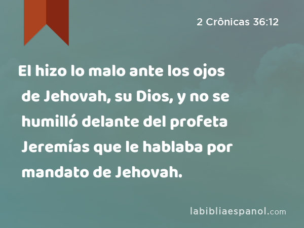 El hizo lo malo ante los ojos de Jehovah, su Dios, y no se humilló delante del profeta Jeremías que le hablaba por mandato de Jehovah. - 2 Crônicas 36:12