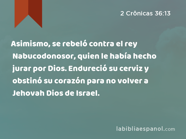 Asimismo, se rebeló contra el rey Nabucodonosor, quien le había hecho jurar por Dios. Endureció su cerviz y obstinó su corazón para no volver a Jehovah Dios de Israel. - 2 Crônicas 36:13