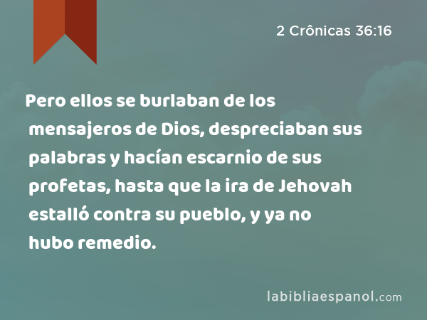 Pero ellos se burlaban de los mensajeros de Dios, despreciaban sus palabras y hacían escarnio de sus profetas, hasta que la ira de Jehovah estalló contra su pueblo, y ya no hubo remedio. - 2 Crônicas 36:16