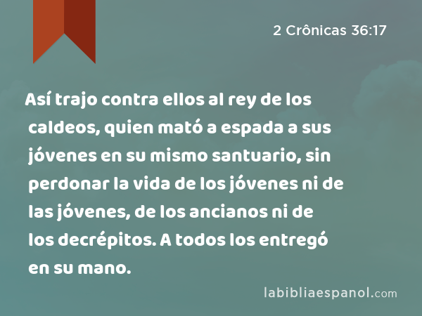 Así trajo contra ellos al rey de los caldeos, quien mató a espada a sus jóvenes en su mismo santuario, sin perdonar la vida de los jóvenes ni de las jóvenes, de los ancianos ni de los decrépitos. A todos los entregó en su mano. - 2 Crônicas 36:17