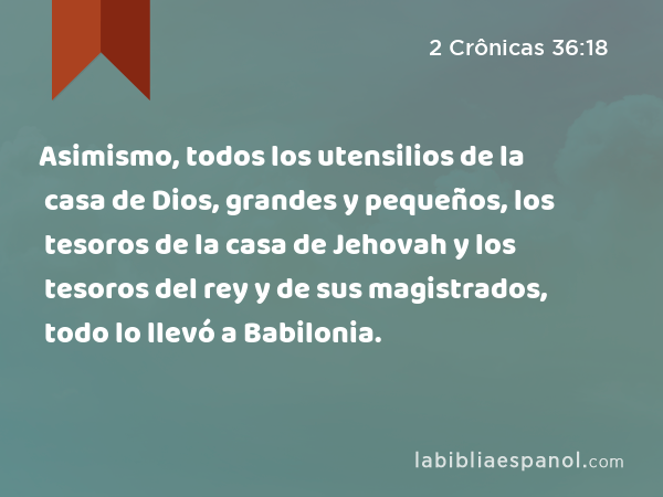 Asimismo, todos los utensilios de la casa de Dios, grandes y pequeños, los tesoros de la casa de Jehovah y los tesoros del rey y de sus magistrados, todo lo llevó a Babilonia. - 2 Crônicas 36:18