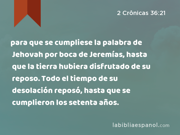 para que se cumpliese la palabra de Jehovah por boca de Jeremías, hasta que la tierra hubiera disfrutado de su reposo. Todo el tiempo de su desolación reposó, hasta que se cumplieron los setenta años. - 2 Crônicas 36:21