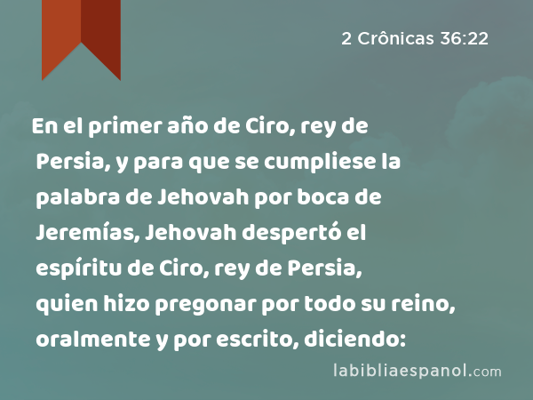 En el primer año de Ciro, rey de Persia, y para que se cumpliese la palabra de Jehovah por boca de Jeremías, Jehovah despertó el espíritu de Ciro, rey de Persia, quien hizo pregonar por todo su reino, oralmente y por escrito, diciendo: - 2 Crônicas 36:22