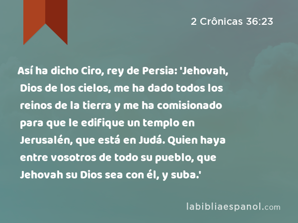 Así ha dicho Ciro, rey de Persia: 'Jehovah, Dios de los cielos, me ha dado todos los reinos de la tierra y me ha comisionado para que le edifique un templo en Jerusalén, que está en Judá. Quien haya entre vosotros de todo su pueblo, que Jehovah su Dios sea con él, y suba.' - 2 Crônicas 36:23