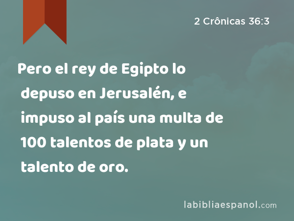 Pero el rey de Egipto lo depuso en Jerusalén, e impuso al país una multa de 100 talentos de plata y un talento de oro. - 2 Crônicas 36:3