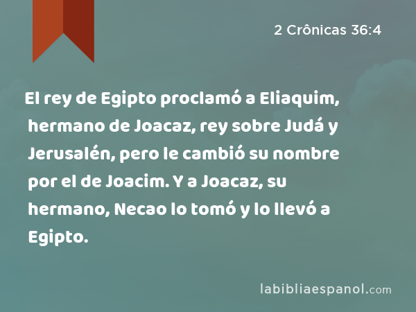 El rey de Egipto proclamó a Eliaquim, hermano de Joacaz, rey sobre Judá y Jerusalén, pero le cambió su nombre por el de Joacim. Y a Joacaz, su hermano, Necao lo tomó y lo llevó a Egipto. - 2 Crônicas 36:4