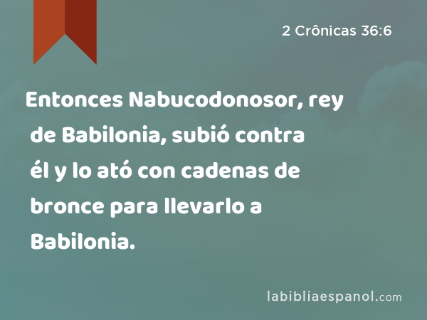 Entonces Nabucodonosor, rey de Babilonia, subió contra él y lo ató con cadenas de bronce para llevarlo a Babilonia. - 2 Crônicas 36:6