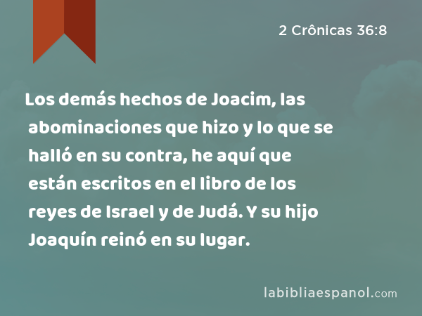 Los demás hechos de Joacim, las abominaciones que hizo y lo que se halló en su contra, he aquí que están escritos en el libro de los reyes de Israel y de Judá. Y su hijo Joaquín reinó en su lugar. - 2 Crônicas 36:8