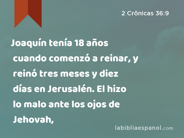 Joaquín tenía 18 años cuando comenzó a reinar, y reinó tres meses y diez días en Jerusalén. El hizo lo malo ante los ojos de Jehovah, - 2 Crônicas 36:9
