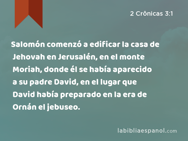 Salomón comenzó a edificar la casa de Jehovah en Jerusalén, en el monte Moriah, donde él se había aparecido a su padre David, en el lugar que David había preparado en la era de Ornán el jebuseo. - 2 Crônicas 3:1