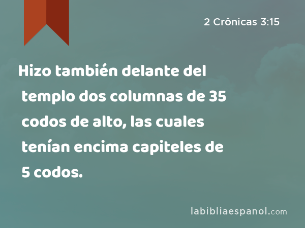 Hizo también delante del templo dos columnas de 35 codos de alto, las cuales tenían encima capiteles de 5 codos. - 2 Crônicas 3:15