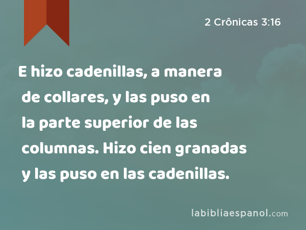 E hizo cadenillas, a manera de collares, y las puso en la parte superior de las columnas. Hizo cien granadas y las puso en las cadenillas. - 2 Crônicas 3:16