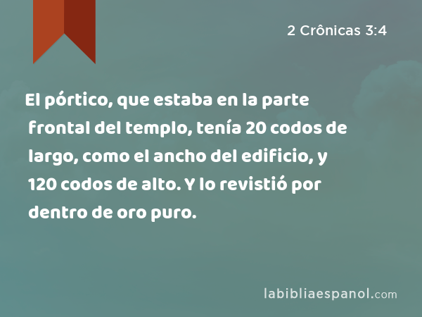 El pórtico, que estaba en la parte frontal del templo, tenía 20 codos de largo, como el ancho del edificio, y 120 codos de alto. Y lo revistió por dentro de oro puro. - 2 Crônicas 3:4