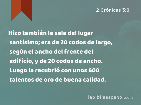 Hizo también la sala del lugar santísimo; era de 20 codos de largo, según el ancho del frente del edificio, y de 20 codos de ancho. Luego la recubrió con unos 600 talentos de oro de buena calidad. - 2 Crônicas 3:8