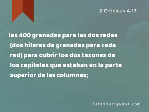 las 400 granadas para las dos redes (dos hileras de granadas para cada red) para cubrir los dos tazones de los capiteles que estaban en la parte superior de las columnas; - 2 Crônicas 4:13