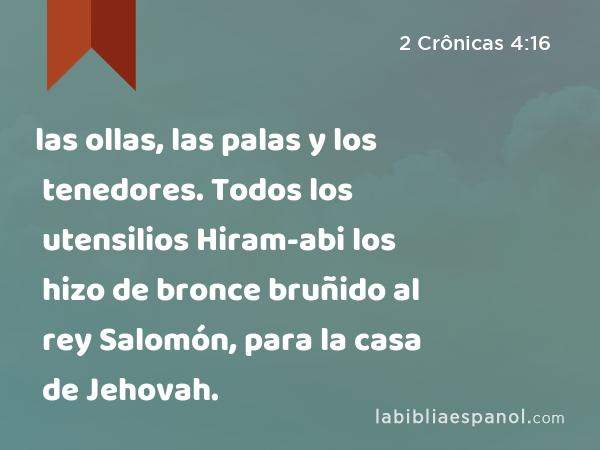 las ollas, las palas y los tenedores. Todos los utensilios Hiram-abi los hizo de bronce bruñido al rey Salomón, para la casa de Jehovah. - 2 Crônicas 4:16