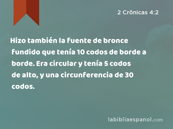 Hizo también la fuente de bronce fundido que tenía 10 codos de borde a borde. Era circular y tenía 5 codos de alto, y una circunferencia de 30 codos. - 2 Crônicas 4:2