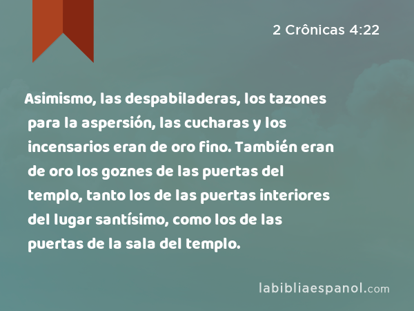 Asimismo, las despabiladeras, los tazones para la aspersión, las cucharas y los incensarios eran de oro fino. También eran de oro los goznes de las puertas del templo, tanto los de las puertas interiores del lugar santísimo, como los de las puertas de la sala del templo. - 2 Crônicas 4:22