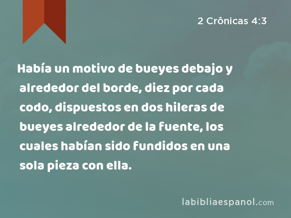 Había un motivo de bueyes debajo y alrededor del borde, diez por cada codo, dispuestos en dos hileras de bueyes alrededor de la fuente, los cuales habían sido fundidos en una sola pieza con ella. - 2 Crônicas 4:3