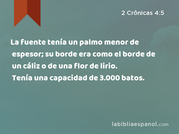 La fuente tenía un palmo menor de espesor; su borde era como el borde de un cáliz o de una flor de lirio. Tenía una capacidad de 3.000 batos. - 2 Crônicas 4:5