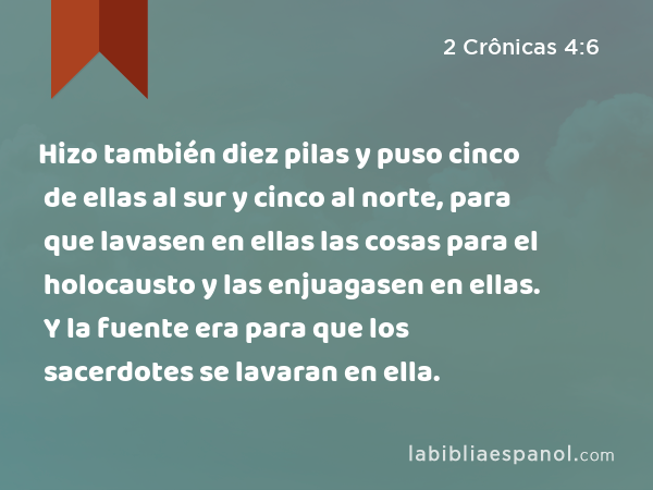 Hizo también diez pilas y puso cinco de ellas al sur y cinco al norte, para que lavasen en ellas las cosas para el holocausto y las enjuagasen en ellas. Y la fuente era para que los sacerdotes se lavaran en ella. - 2 Crônicas 4:6