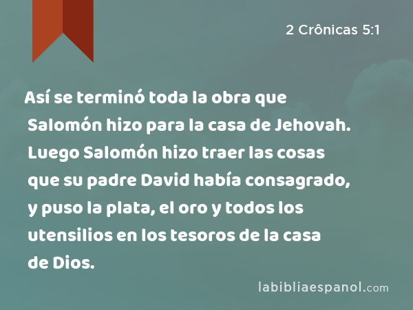 Así se terminó toda la obra que Salomón hizo para la casa de Jehovah. Luego Salomón hizo traer las cosas que su padre David había consagrado, y puso la plata, el oro y todos los utensilios en los tesoros de la casa de Dios. - 2 Crônicas 5:1