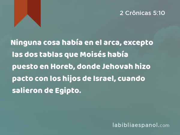 Ninguna cosa había en el arca, excepto las dos tablas que Moisés había puesto en Horeb, donde Jehovah hizo pacto con los hijos de Israel, cuando salieron de Egipto. - 2 Crônicas 5:10
