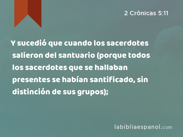 Y sucedió que cuando los sacerdotes salieron del santuario (porque todos los sacerdotes que se hallaban presentes se habían santificado, sin distinción de sus grupos); - 2 Crônicas 5:11