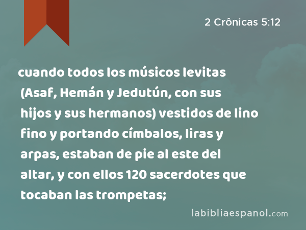 cuando todos los músicos levitas (Asaf, Hemán y Jedutún, con sus hijos y sus hermanos) vestidos de lino fino y portando címbalos, liras y arpas, estaban de pie al este del altar, y con ellos 120 sacerdotes que tocaban las trompetas; - 2 Crônicas 5:12