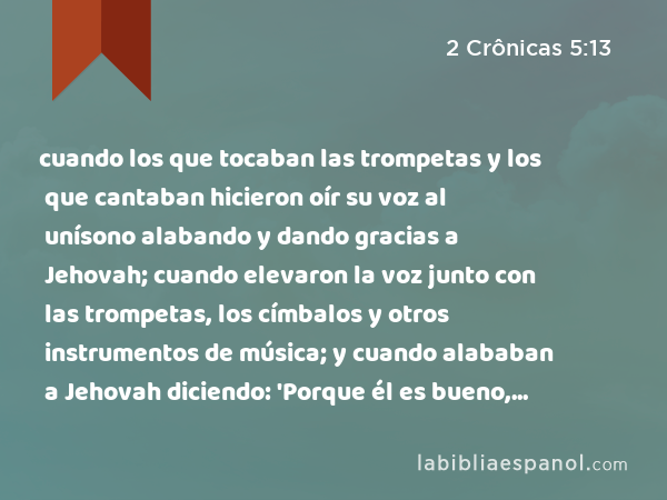 cuando los que tocaban las trompetas y los que cantaban hicieron oír su voz al unísono alabando y dando gracias a Jehovah; cuando elevaron la voz junto con las trompetas, los címbalos y otros instrumentos de música; y cuando alababan a Jehovah diciendo: 'Porque él es bueno, porque para siempre es su misericordia,' entonces la casa se llenó con una nube, la casa de Jehovah. - 2 Crônicas 5:13