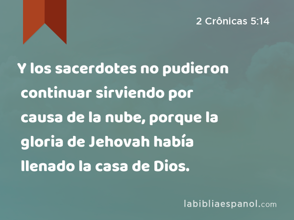 Y los sacerdotes no pudieron continuar sirviendo por causa de la nube, porque la gloria de Jehovah había llenado la casa de Dios. - 2 Crônicas 5:14