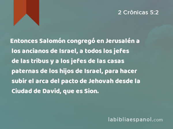 Entonces Salomón congregó en Jerusalén a los ancianos de Israel, a todos los jefes de las tribus y a los jefes de las casas paternas de los hijos de Israel, para hacer subir el arca del pacto de Jehovah desde la Ciudad de David, que es Sion. - 2 Crônicas 5:2